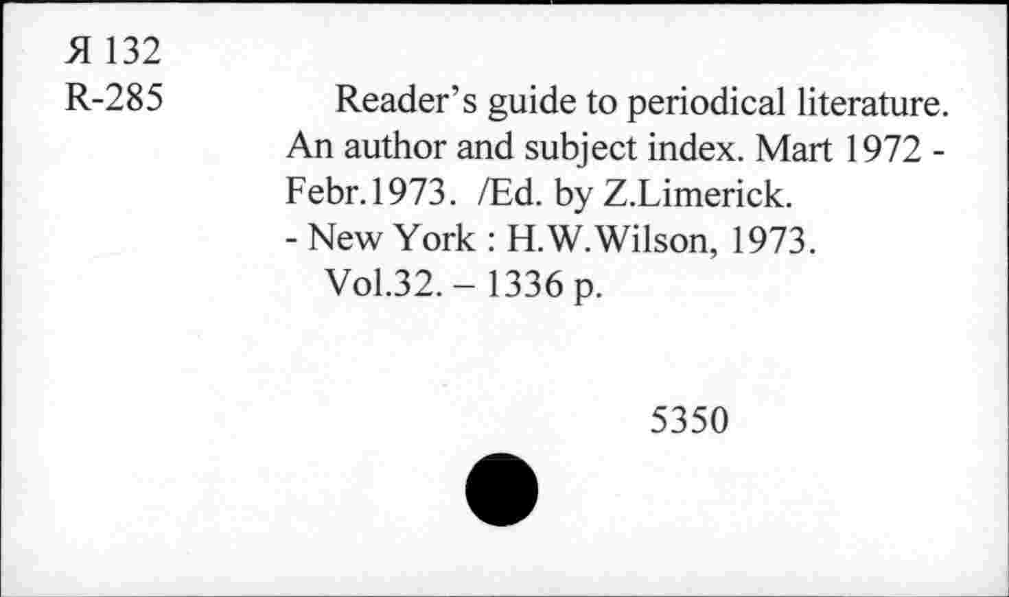 ﻿51 132
R-285	Reader’s guide to periodical literature.
An author and subject index. Mart 1972 -Febr.1973. /Ed. by Z.Limerick.
- New York : H.W. Wilson, 1973.
Vol.32. - 1336 p.
5350